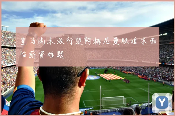 皇马尚未放行楚阿梅尼曼联追求面临薪资难题