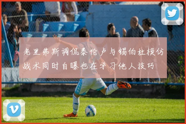 老里弗斯调侃泰伦卢与锡伯杜模仿战术同时自曝也在学习他人技巧