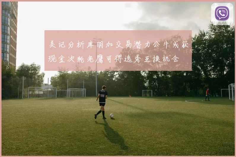美记分析库明加交易潜力公牛或获现金次轮老鹰可得选秀互换机会