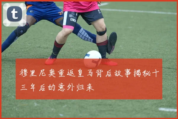穆里尼奥重返皇马背后故事揭秘十三年后的意外归来