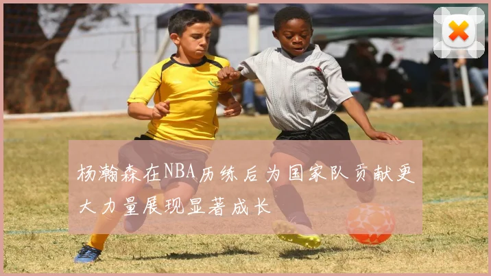 杨瀚森在NBA历练后为国家队贡献更大力量展现显著成长