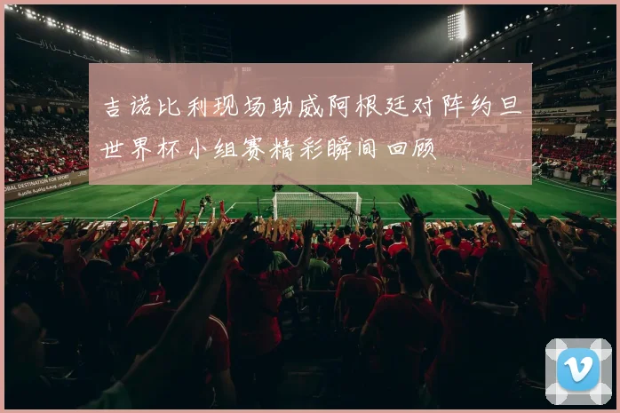 吉诺比利现场助威阿根廷对阵约旦世界杯小组赛精彩瞬间回顾
