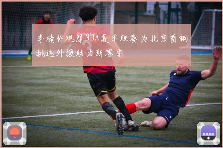 李楠将观摩NBA夏季联赛为北京首钢挑选外援助力新赛季