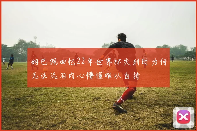 姆巴佩回忆22年世界杯失利时为何无法流泪内心懵懂难以自持