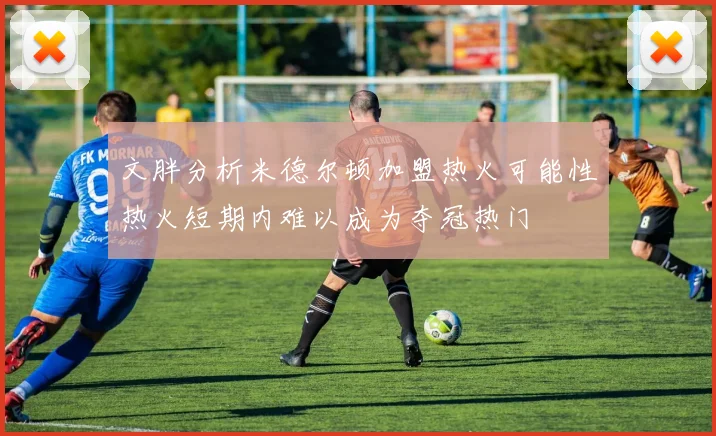 文胖分析米德尔顿加盟热火可能性热火短期内难以成为夺冠热门
