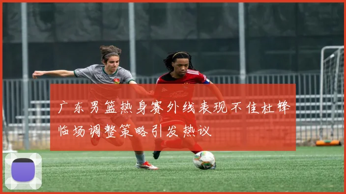 广东男篮热身赛外线表现不佳杜锋临场调整策略引发热议