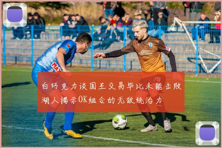 白巧克力谈国王交易毕比未能击败湖人揭示OK组合的无敌统治力