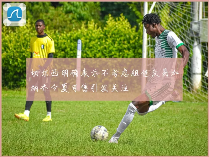 切尔西明确表示不考虑租借交易加纳乔今夏可售引发关注