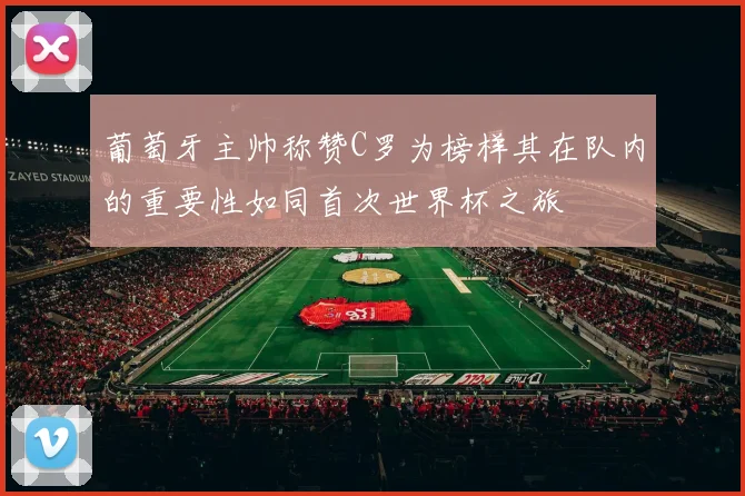 葡萄牙主帅称赞C罗为榜样其在队内的重要性如同首次世界杯之旅
