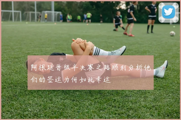 阿根廷晋级半决赛之路顺利分析他们的签运为何如此幸运