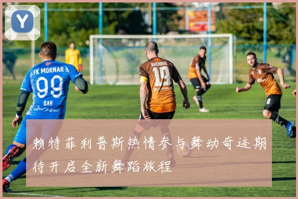 赖特菲利普斯热情参与舞动奇迹期待开启全新舞蹈旅程
