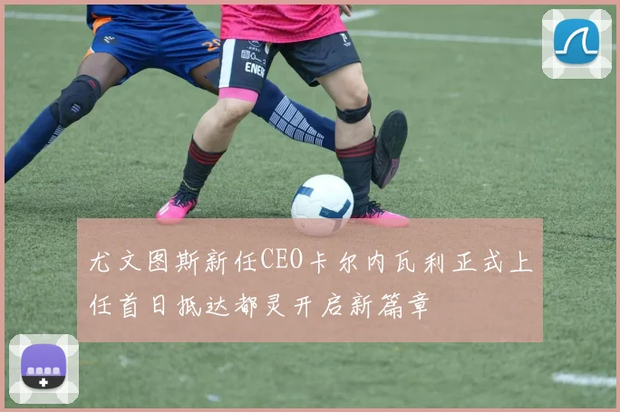 尤文图斯新任CEO卡尔内瓦利正式上任首日抵达都灵开启新篇章