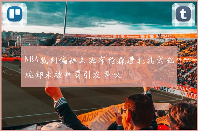 NBA裁判偏袒文班布伦森遭扎扎式犯规却未被判罚引发争议