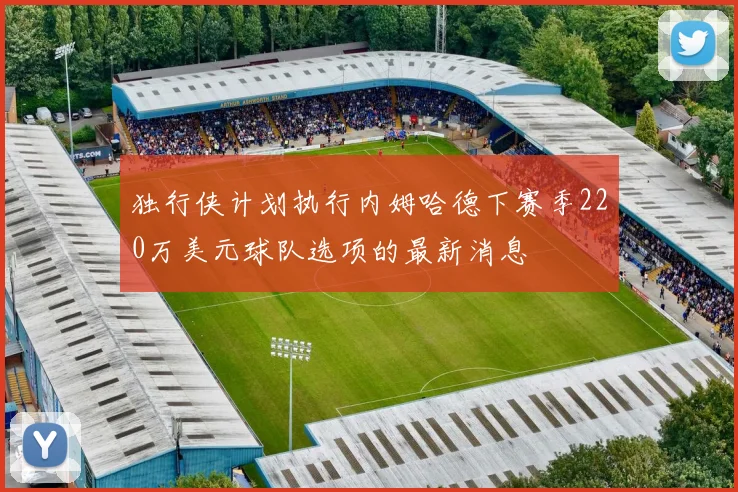 独行侠计划执行内姆哈德下赛季220万美元球队选项的最新消息