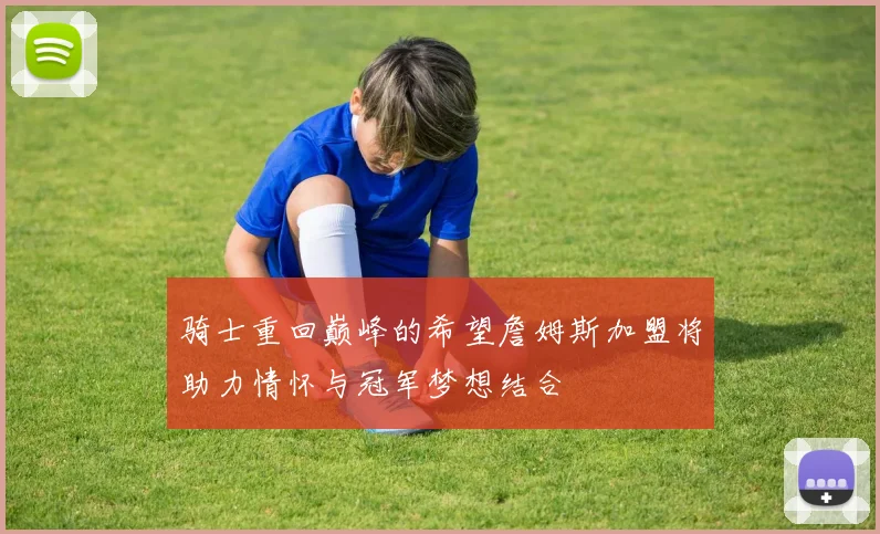 骑士重回巅峰的希望詹姆斯加盟将助力情怀与冠军梦想结合