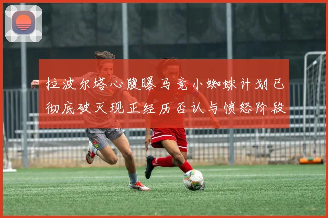 拉波尔塔心腹曝马竞小蜘蛛计划已彻底破灭现正经历否认与愤怒阶段