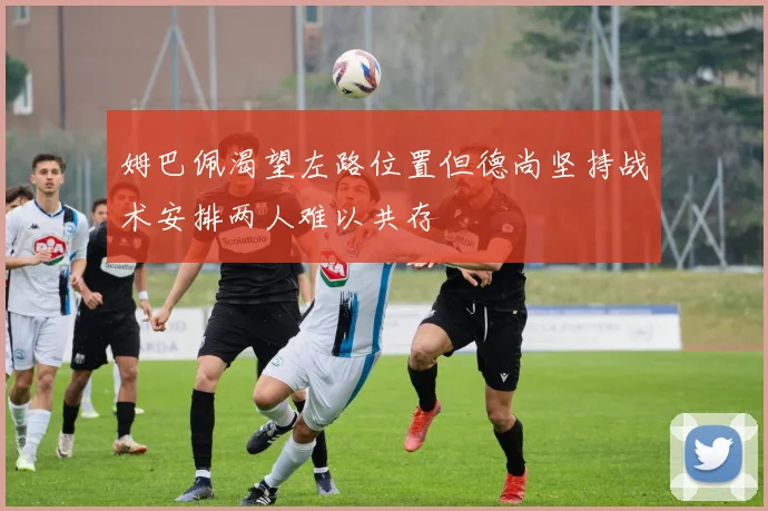 姆巴佩渴望左路位置但德尚坚持战术安排两人难以共存