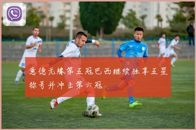 意德无缘第五冠巴西继续独享五星称号并冲击第六冠