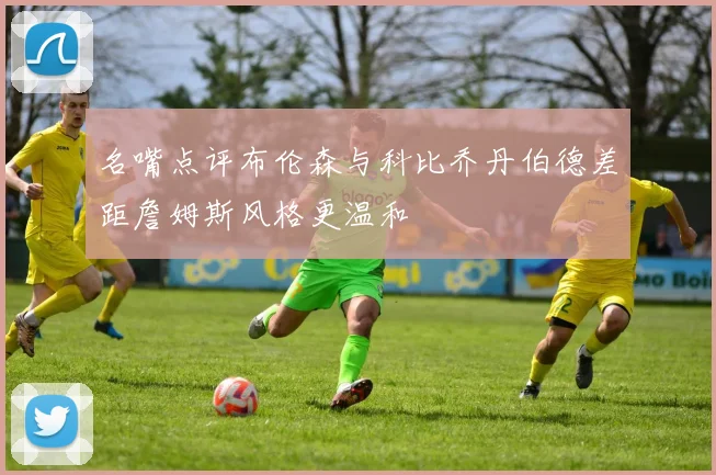 名嘴点评布伦森与科比乔丹伯德差距詹姆斯风格更温和