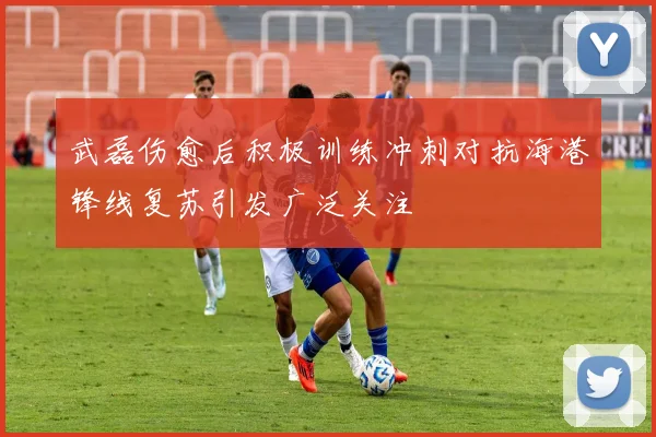 武磊伤愈后积极训练冲刺对抗海港锋线复苏引发广泛关注