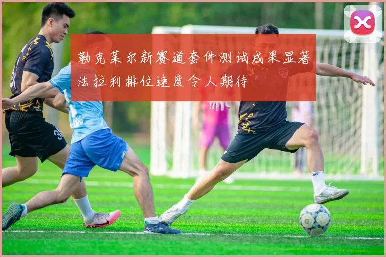 勒克莱尔新赛道套件测试成果显著法拉利排位速度令人期待