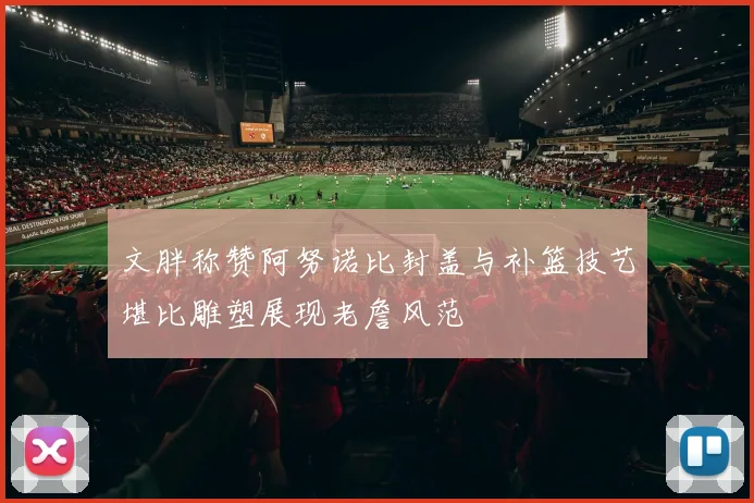 文胖称赞阿努诺比封盖与补篮技艺堪比雕塑展现老詹风范