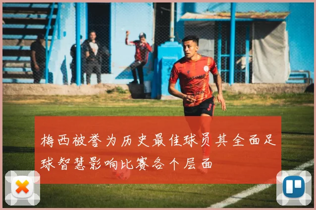 梅西被誉为历史最佳球员其全面足球智慧影响比赛各个层面