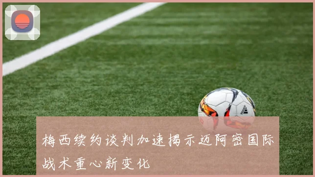 梅西续约谈判加速揭示迈阿密国际战术重心新变化